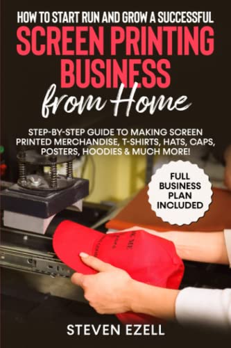 How to Start Run and Grow a Successful Screen Printing Business from Home: Step-by-Step Guide to Making Screen printed merchandise, T-Shirts, Hats, Caps, Posters, Hoodies &amp; Much More!