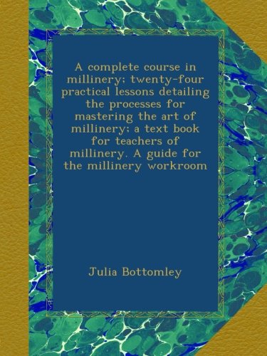 A complete course in millinery; twenty-four practical lessons detailing the processes for mastering the art of millinery; a text book for teachers of millinery. A guide for the millinery workroom